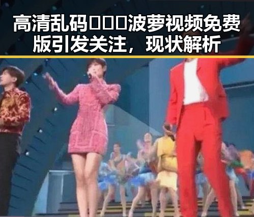 高清乱码🔞❌♋波萝视频免费版引发关注,现状解析