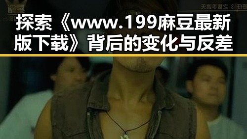 探索《www.199麻豆最新版下载》背后的变化与反差