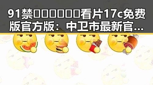 91禁🍆🍑🔞❌❌❌看片17c免费版官方版：中卫市最新官方资源介绍