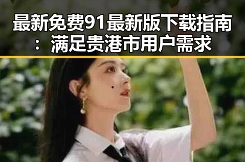 最新免费91最新版下载指南：满足贵港市用户需求