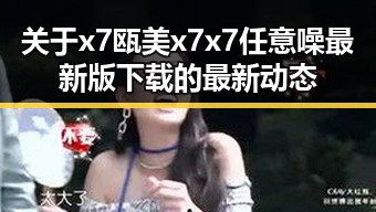 关于x7瓯美x7x7任意噪最新版下载的最新动态