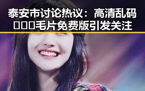 泰安市讨论热议:高清乱码🔞❌♋毛片免费版引发关注