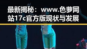 最新揭秘:www.色 萝网站17c官方版现状与发展