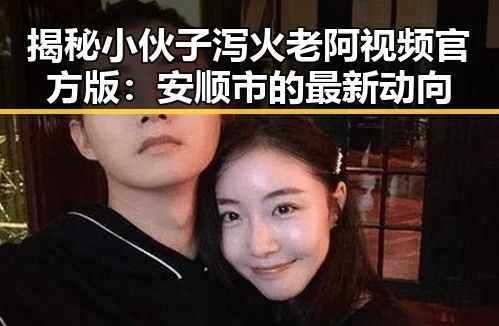 揭秘小伙子泻火老阿视频官方版：安顺市的最新动向