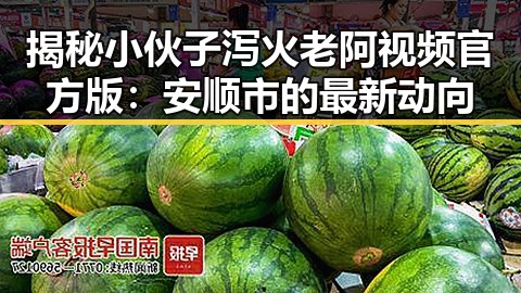 揭秘小伙子泻火老阿视频官方版:安顺市的最新动向