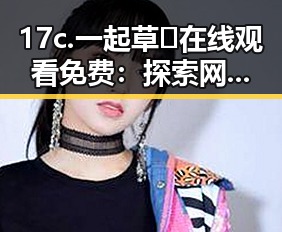 17c.一起草🌿在线观看免费：探索网络“吃瓜”文化的背后