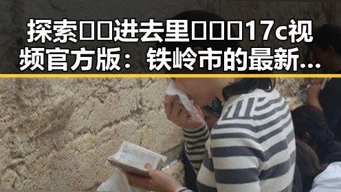 探索🔞🍌进去里❌❌❌17c视频官方版：铁岭市的最新动态与指南