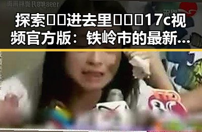 探索🔞🍌进去里❌❌❌17c视频官方版:铁岭市的最新动态与指南