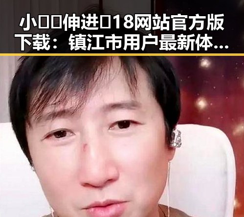 小🐔🐔伸进🈲18网站官方版下载：镇江市用户最新体验分析