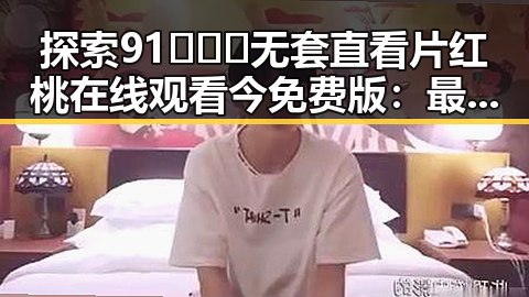 探索91❌❌❌无套直看片红桃在线观看今免费版：最新动态与趋势分析