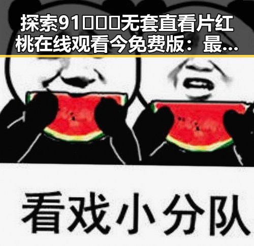 探索91❌❌❌无套直看片红桃在线观看今免费版:最新动态与趋势分析