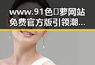 www.91色😍萝网站免费官方版引领潮流,展现最新娱乐趋势